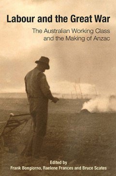 Labour and the Great War: The Australian Working Class and the Making of ANZAC (edited by Frank Bongiorno, Raelene Frances and Bruce Scates). A special issue of Labour History, no. 106 (May 2014) Labour and the Great War: The Australian Working Class and the Making of ANZAC (edited by Frank Bongiorno, Raelene Frances and Bruce Scates). A special issue of Labour History, no. 106 (May 2014)